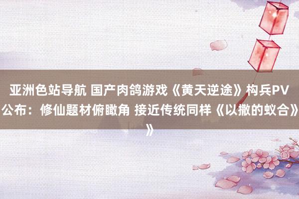 亚洲色站导航 国产肉鸽游戏《黄天逆途》构兵PV公布：修仙题材俯瞰角 接近传统同样《以撒的蚁合》