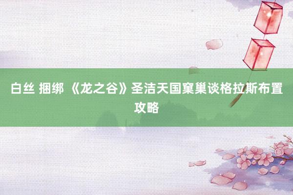 白丝 捆绑 《龙之谷》圣洁天国窠巢谈格拉斯布置攻略