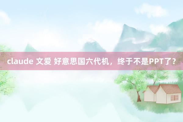 claude 文爱 好意思国六代机，终于不是PPT了？