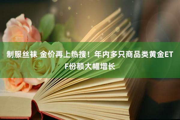 制服丝袜 金价再上热搜！年内多只商品类黄金ETF份额大幅增长