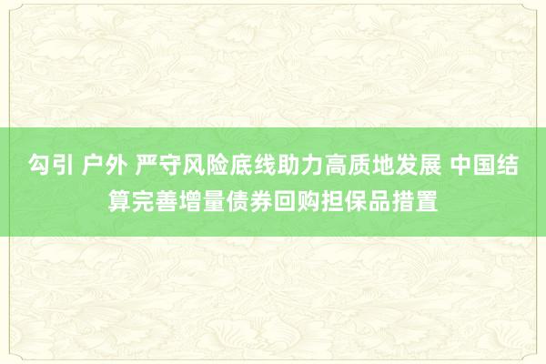 勾引 户外 严守风险底线助力高质地发展 中国结算完善增量债券回购担保品措置