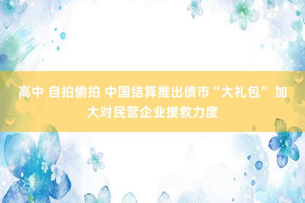 高中 自拍偷拍 中国结算推出债市“大礼包” 加大对民营企业援救力度