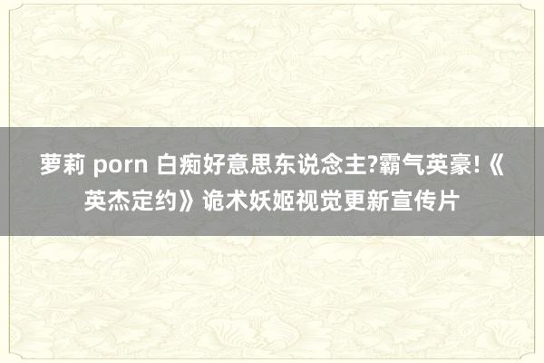 萝莉 porn 白痴好意思东说念主?霸气英豪!《英杰定约》诡术妖姬视觉更新宣传片