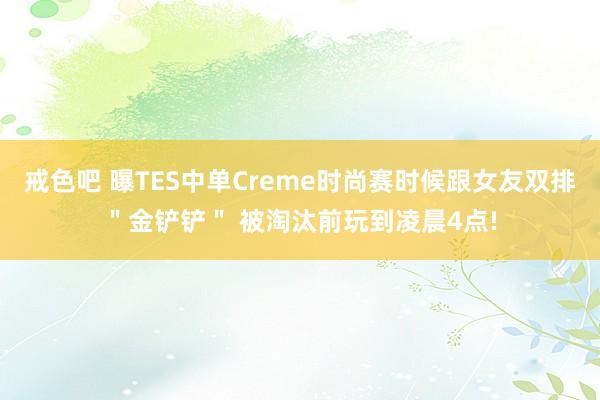 戒色吧 曝TES中单Creme时尚赛时候跟女友双排＂金铲铲＂ 被淘汰前玩到凌晨4点!