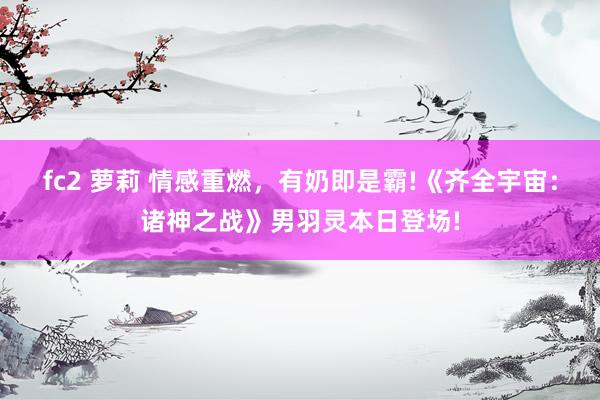 fc2 萝莉 情感重燃，有奶即是霸!《齐全宇宙：诸神之战》男羽灵本日登场!