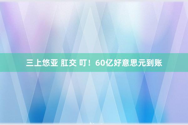 三上悠亚 肛交 叮！60亿好意思元到账