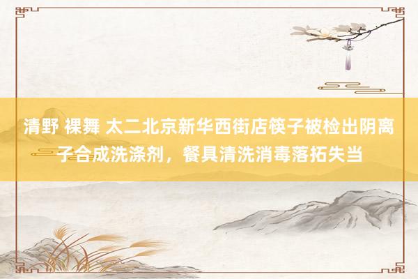 清野 裸舞 太二北京新华西街店筷子被检出阴离子合成洗涤剂，餐具清洗消毒落拓失当