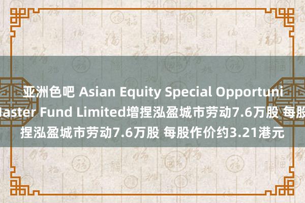 亚洲色吧 Asian Equity Special Opportunities Portfolio Master Fund Limited增捏泓盈城市劳动7.6万股 每股作价约3.21港元