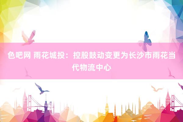 色吧网 雨花城投：控股鼓动变更为长沙市雨花当代物流中心