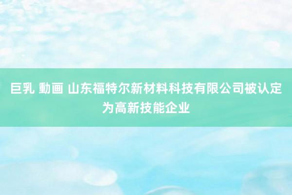巨乳 動画 山东福特尔新材料科技有限公司被认定为高新技能企业