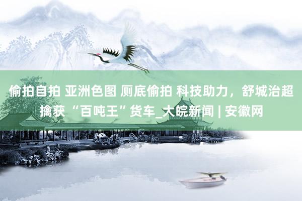 偷拍自拍 亚洲色图 厕底偷拍 ﻿科技助力，舒城治超擒获 “百吨王”货车_大皖新闻 | 安徽网