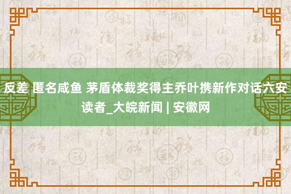 反差 匿名咸鱼 ﻿茅盾体裁奖得主乔叶携新作对话六安读者_大皖新闻 | 安徽网