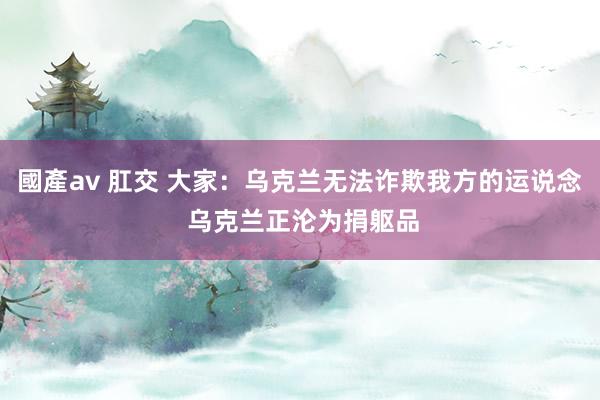 國產av 肛交 大家：乌克兰无法诈欺我方的运说念 乌克兰正沦为捐躯品