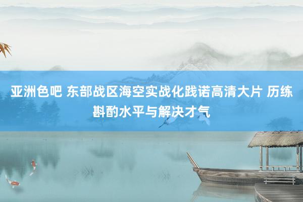 亚洲色吧 东部战区海空实战化践诺高清大片 历练斟酌水平与解决才气