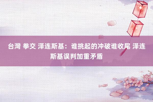 台灣 拳交 泽连斯基：谁挑起的冲破谁收尾 泽连斯基误判加重矛盾