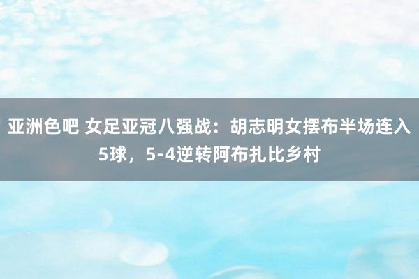 亚洲色吧 女足亚冠八强战：胡志明女摆布半场连入5球，5-4逆转阿布扎比乡村