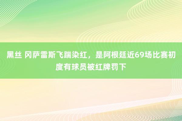 黑丝 冈萨雷斯飞踹染红，是阿根廷近69场比赛初度有球员被红牌罚下