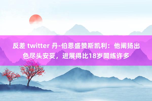 反差 twitter 丹-伯恩盛赞斯凯利：他阐扬出色尽头安妥，进展得比18岁闇练许多