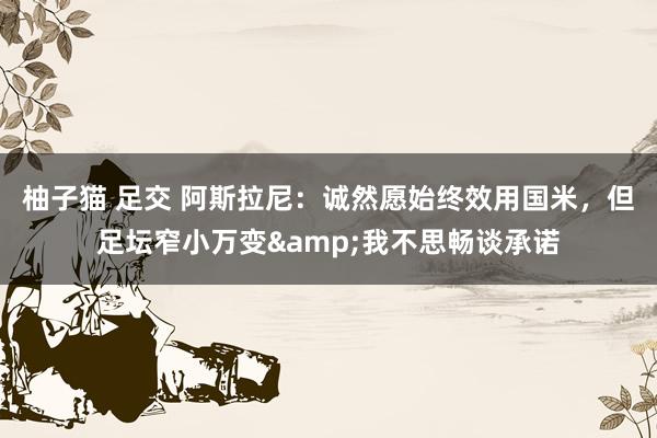 柚子猫 足交 阿斯拉尼：诚然愿始终效用国米，但足坛窄小万变&我不思畅谈承诺