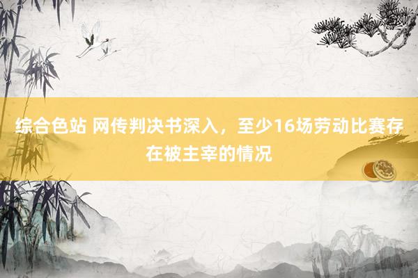 综合色站 网传判决书深入，至少16场劳动比赛存在被主宰的情况