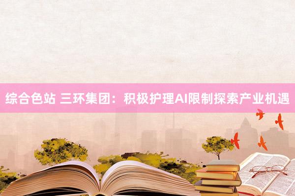 综合色站 三环集团：积极护理AI限制探索产业机遇