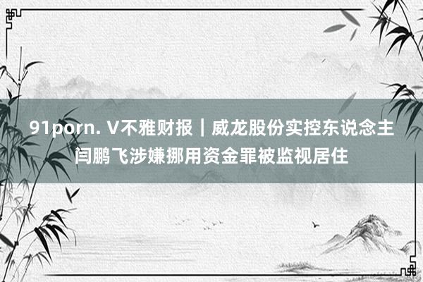 91porn. V不雅财报｜威龙股份实控东说念主闫鹏飞涉嫌挪用资金罪被监视居住
