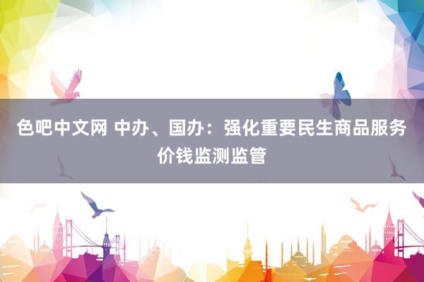 色吧中文网 中办、国办：强化重要民生商品服务价钱监测监管
