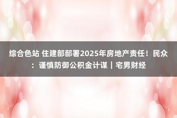 综合色站 住建部部署2025年房地产责任！民众：谨慎防御公积金计谋｜宅男财经