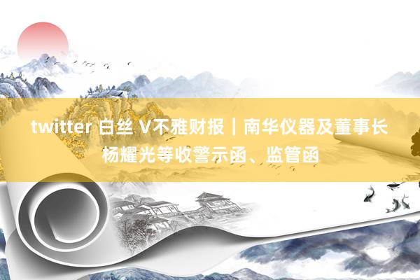 twitter 白丝 V不雅财报｜南华仪器及董事长杨耀光等收警示函、监管函