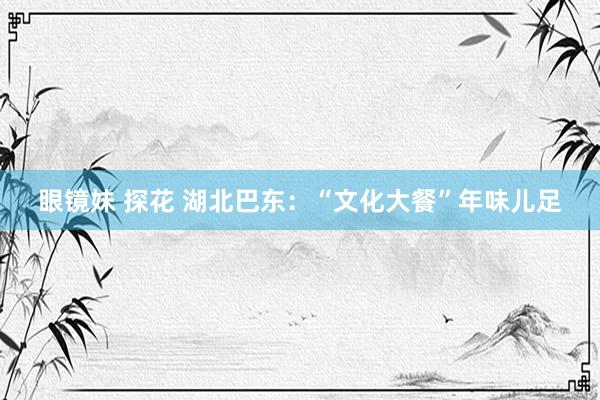 眼镜妹 探花 湖北巴东：“文化大餐”年味儿足