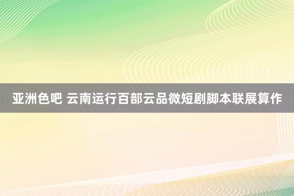 亚洲色吧 云南运行百部云品微短剧脚本联展算作
