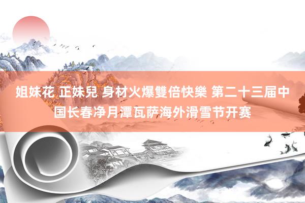 姐妹花 正妹兒 身材火爆雙倍快樂 第二十三届中国长春净月潭瓦萨海外滑雪节开赛
