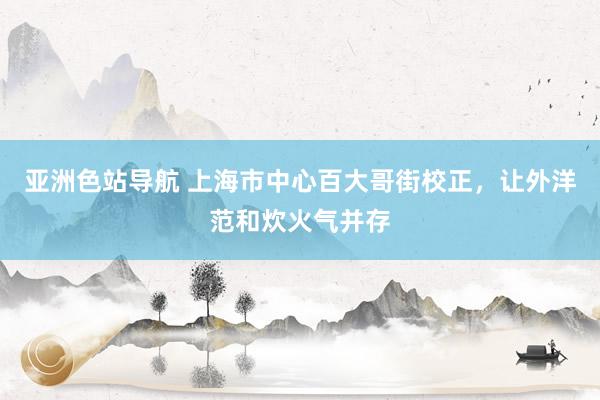 亚洲色站导航 上海市中心百大哥街校正，让外洋范和炊火气并存