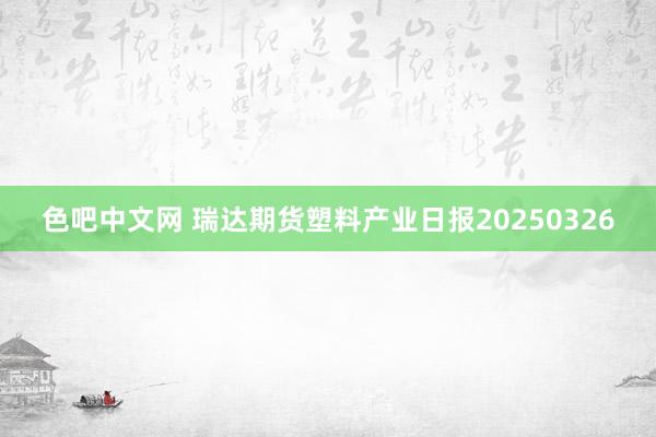 色吧中文网 瑞达期货塑料产业日报20250326