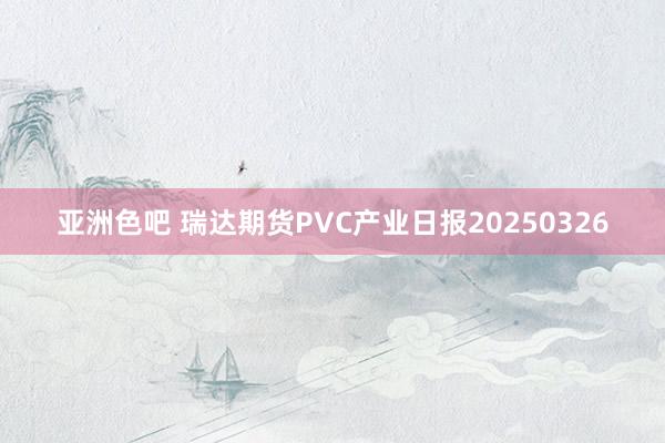 亚洲色吧 瑞达期货PVC产业日报20250326
