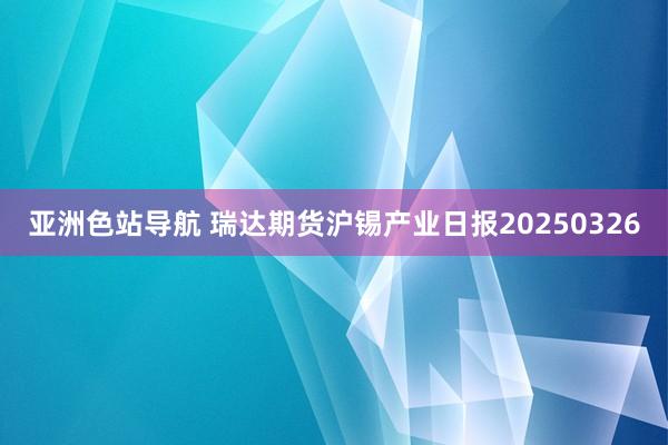 亚洲色站导航 瑞达期货沪锡产业日报20250326