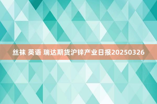 丝袜 英语 瑞达期货沪锌产业日报20250326