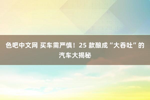 色吧中文网 买车需严慎！25 款酿成“大吞吐”的汽车大揭秘