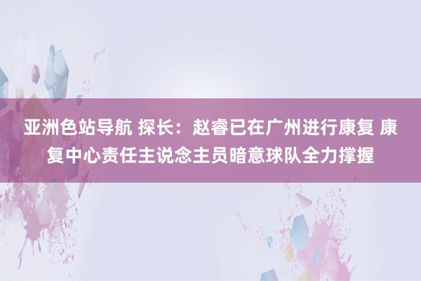 亚洲色站导航 探长：赵睿已在广州进行康复 康复中心责任主说念主员暗意球队全力撑握