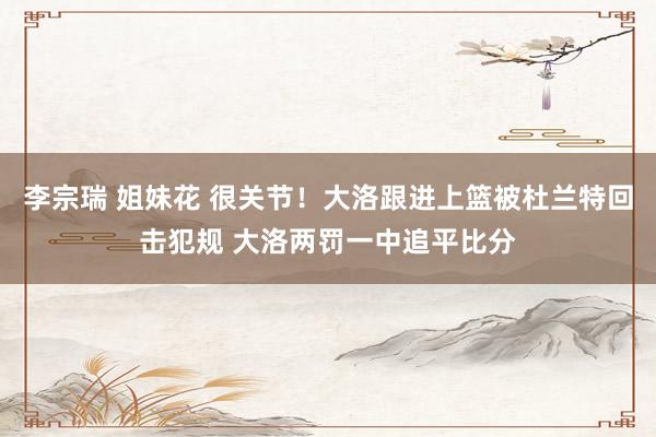 李宗瑞 姐妹花 很关节！大洛跟进上篮被杜兰特回击犯规 大洛两罚一中追平比分