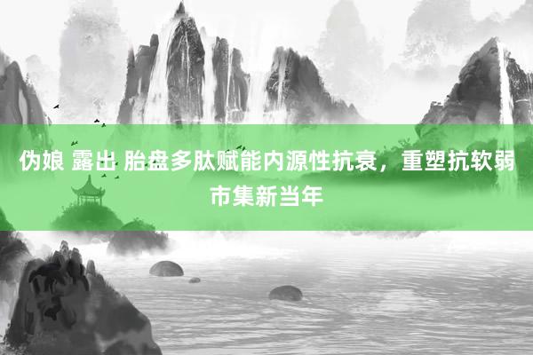 伪娘 露出 胎盘多肽赋能内源性抗衰，重塑抗软弱市集新当年