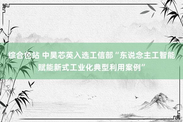 综合色站 中昊芯英入选工信部“东说念主工智能赋能新式工业化典型利用案例”