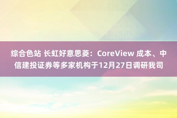 综合色站 长虹好意思菱：CoreView 成本、中信建投证券等多家机构于12月27日调研我司
