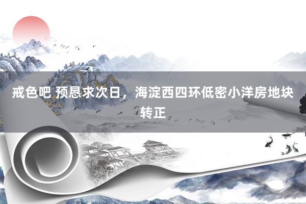 戒色吧 预恳求次日，海淀西四环低密小洋房地块转正