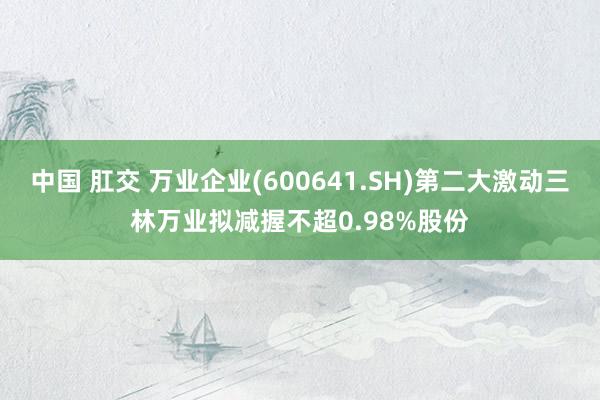 中国 肛交 万业企业(600641.SH)第二大激动三林万业拟减握不超0.98%股份