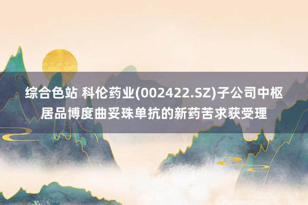 综合色站 科伦药业(002422.SZ)子公司中枢居品博度曲妥珠单抗的新药苦求获受理