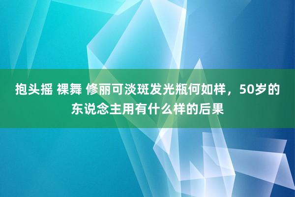 抱头摇 裸舞 修丽可淡斑发光瓶何如样，50岁的东说念主用有什么样的后果