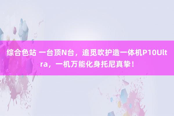 综合色站 一台顶N台，追觅吹护造一体机P10Ultra，一机万能化身托尼真挚！