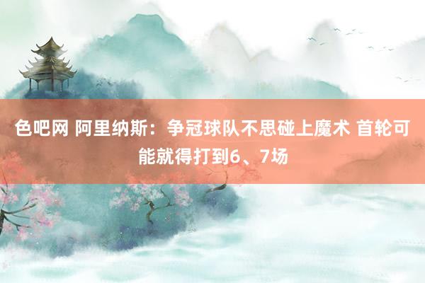 色吧网 阿里纳斯：争冠球队不思碰上魔术 首轮可能就得打到6、7场