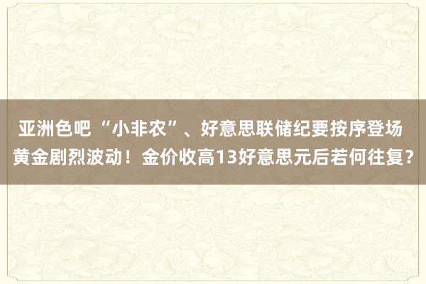 亚洲色吧 “小非农”、好意思联储纪要按序登场 黄金剧烈波动！金价收高13好意思元后若何往复？